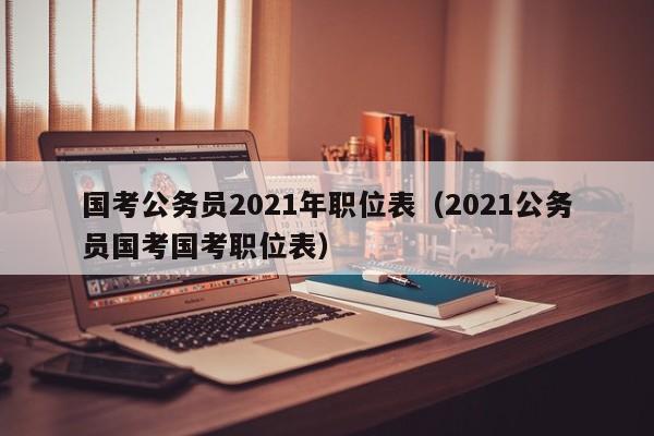 国考公务员2021年职位表（2021公务员国考国考职位表）