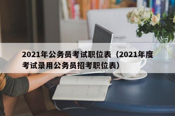 2021年公务员考试职位表（2021年度考试录用公务员招考职位表）