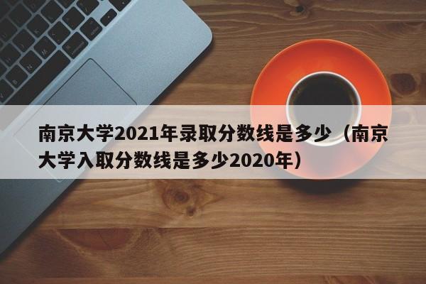 南京大学2021年录取分数线是多少（南京大学入取分数线是多少2020年）