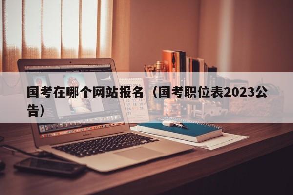 国考在哪个网站报名（国考职位表2023公告）