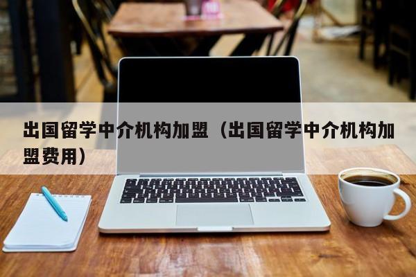 出国留学中介机构加盟（出国留学中介机构加盟费用）