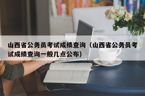 山西省公务员考试成绩查询（山西省公务员考试成绩查询一般几点公布）