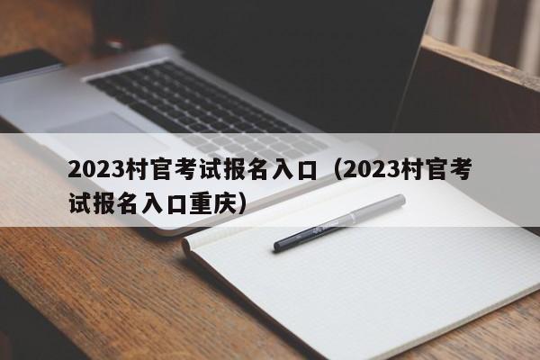 2023村官考试报名入口（2023村官考试报名入口重庆）