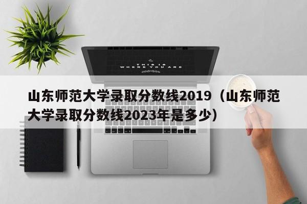 山东师范大学录取分数线2019（山东师范大学录取分数线2023年是多少）