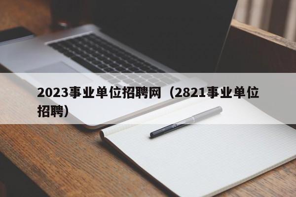 2023事业单位招聘网（2821事业单位招聘）