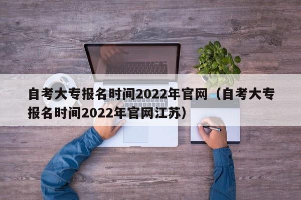 自考大专报名时间2022年官网（自考大专报名时间2022年官网江苏）