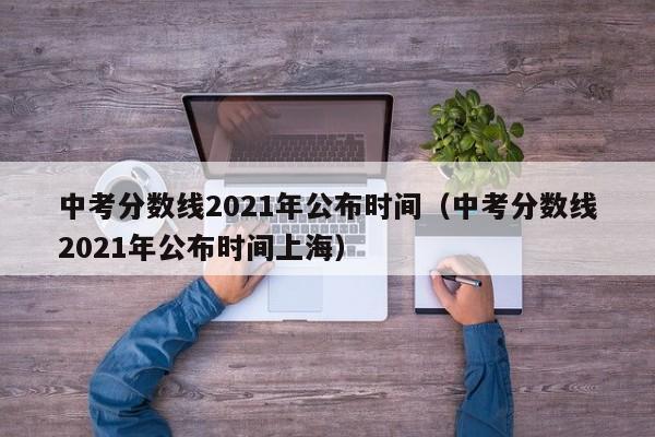 中考分数线2021年公布时间（中考分数线2021年公布时间上海）