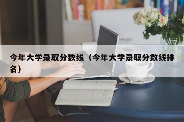 今年大学录取分数线（今年大学录取分数线排名）