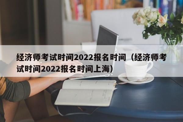 经济师考试时间2022报名时间（经济师考试时间2022报名时间上海）