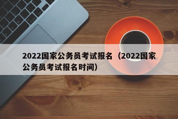 2022国家公务员考试报名（2022国家公务员考试报名时间）