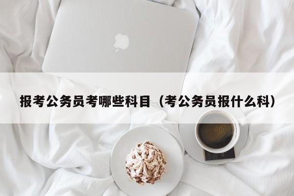 报考公务员考哪些科目（考公务员报什么科）