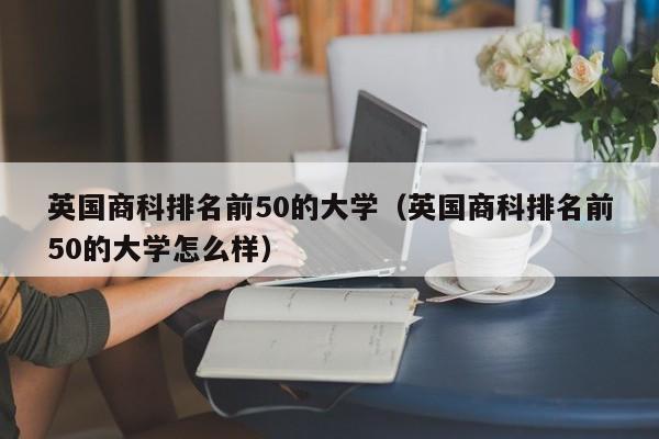 英国商科排名前50的大学（英国商科排名前50的大学怎么样）