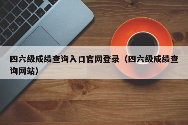 四六级成绩查询入口官网登录（四六级成绩查询网站）