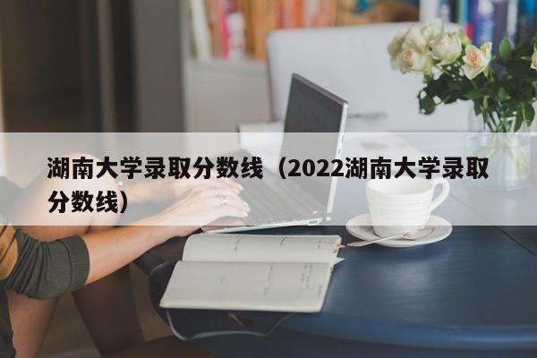 湖南大学录取分数线（2022湖南大学录取分数线）