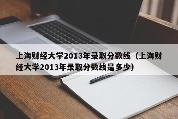 上海财经大学2013年录取分数线（上海财经大学2013年录取分数线是多少）