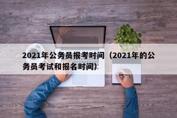 2021年公务员报考时间（2021年的公务员考试和报名时间）