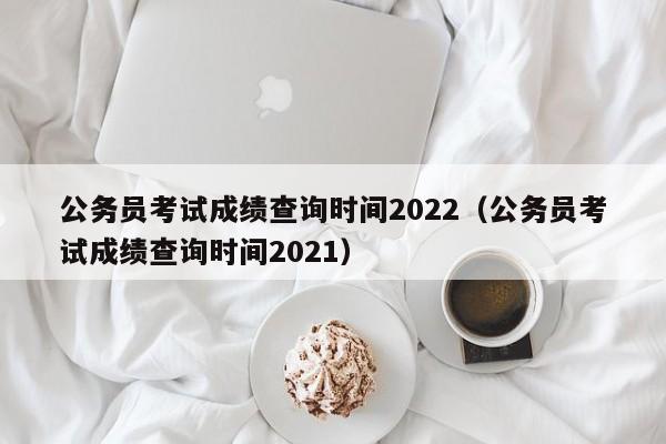 公务员考试成绩查询时间2022（公务员考试成绩查询时间2021）