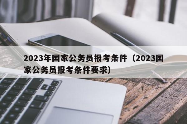 2023年国家公务员报考条件（2023国家公务员报考条件要求）