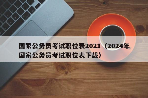 国家公务员考试职位表2021（2024年国家公务员考试职位表下载）