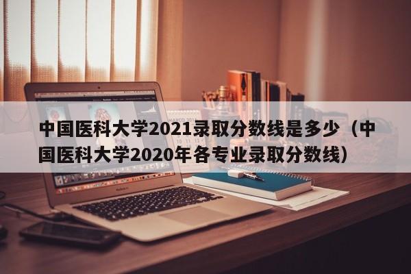 中国医科大学2021录取分数线是多少（中国医科大学2020年各专业录取分数线）