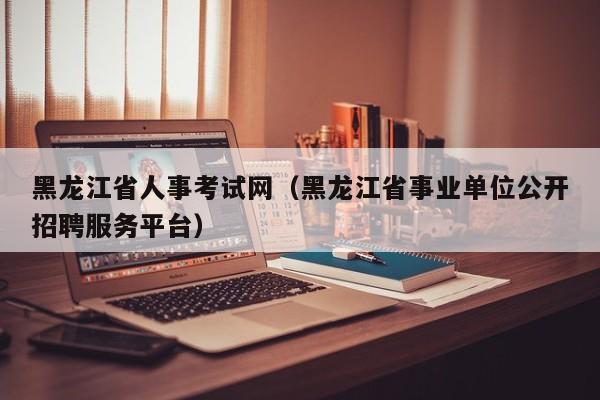 黑龙江省人事考试网（黑龙江省事业单位公开招聘服务平台）