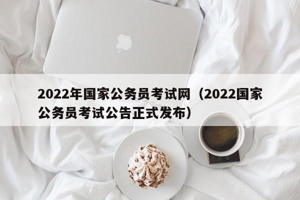 2022年国家公务员考试网（2022国家公务员考试公告正式发布）