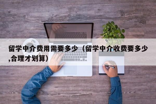 留学中介费用需要多少（留学中介收费要多少,合理才划算）