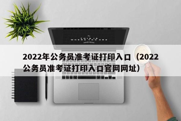 2022年公务员准考证打印入口（2022公务员准考证打印入口官网网址）