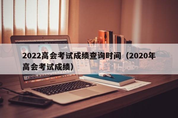 2022高会考试成绩查询时间（2020年高会考试成绩）