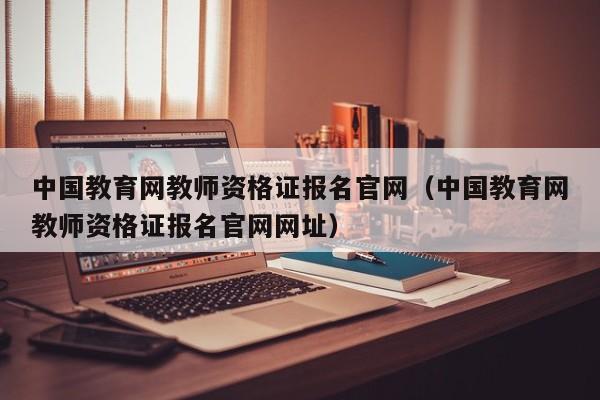 中国教育网教师资格证报名官网（中国教育网教师资格证报名官网网址）