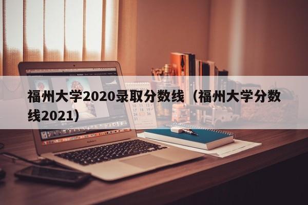 福州大学2020录取分数线（福州大学分数线2021）