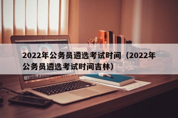 2022年公务员遴选考试时间（2022年公务员遴选考试时间吉林）