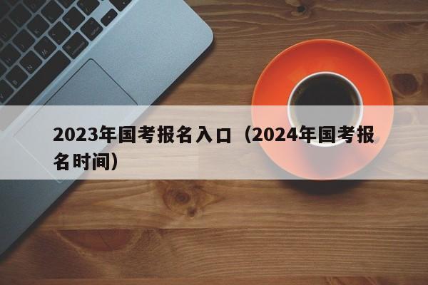 2023年国考报名入口（2024年国考报名时间）