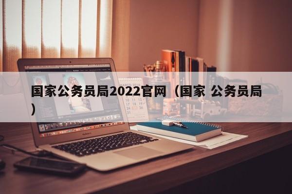 国家公务员局2022官网（国家 公务员局）