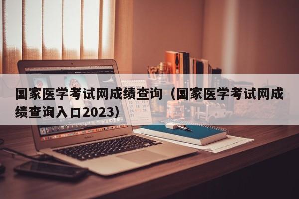 国家医学考试网成绩查询（国家医学考试网成绩查询入口2023）