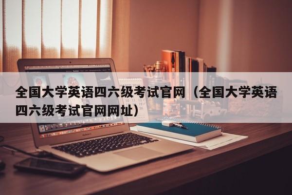 全国大学英语四六级考试官网（全国大学英语四六级考试官网网址）