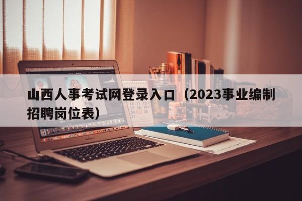 山西人事考试网登录入口（2023事业编制招聘岗位表）