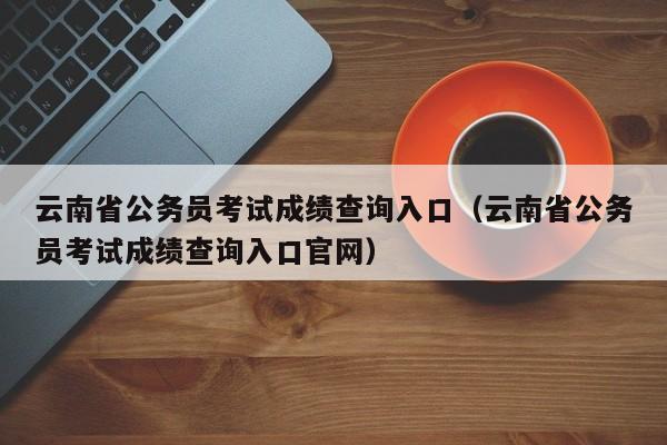 云南省公务员考试成绩查询入口（云南省公务员考试成绩查询入口官网）