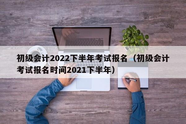 初级会计2022下半年考试报名（初级会计考试报名时间2021下半年）