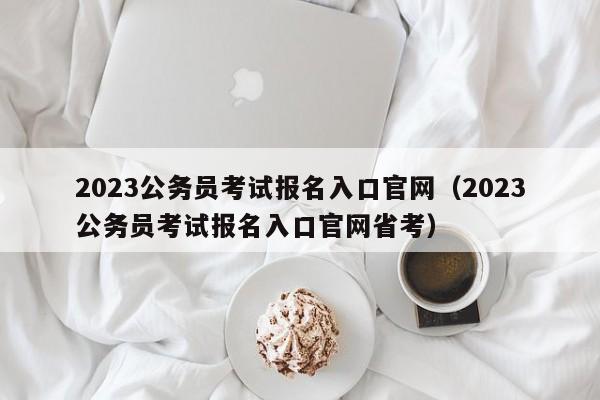 2023公务员考试报名入口官网（2023公务员考试报名入口官网省考）