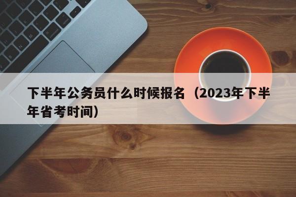 下半年公务员什么时候报名（2023年下半年省考时间）