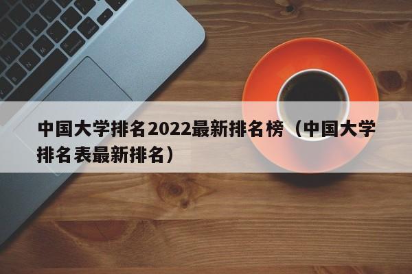 中国大学排名2022最新排名榜（中国大学排名表最新排名）