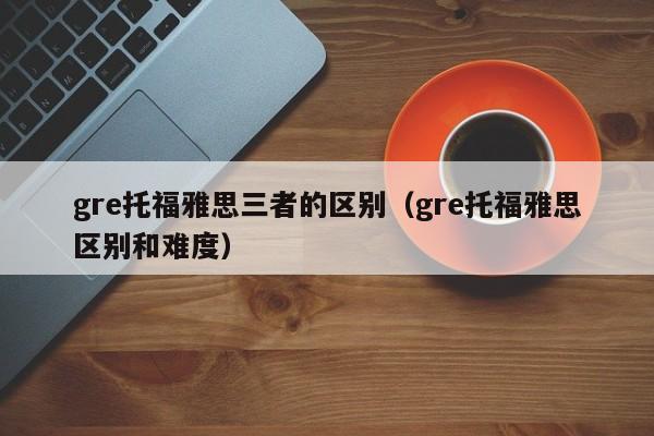 gre托福雅思三者的区别（gre托福雅思区别和难度）