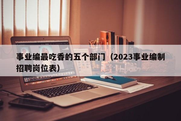 事业编最吃香的五个部门（2023事业编制招聘岗位表）