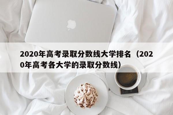 2020年高考录取分数线大学排名（2020年高考各大学的录取分数线）