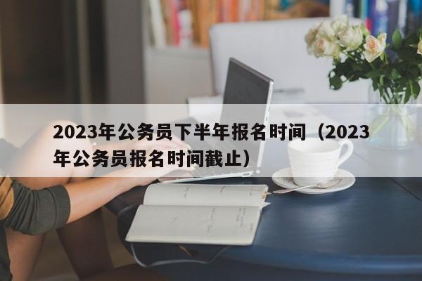 2023年公务员下半年报名时间（2023年公务员报名时间截止）