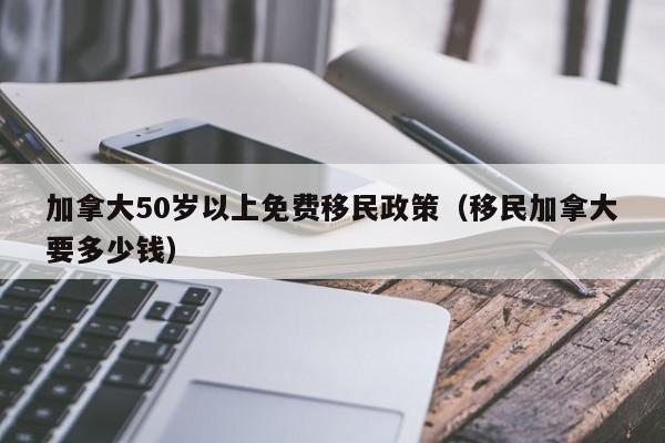 加拿大50岁以上免费移民政策（移民加拿大要多少钱）