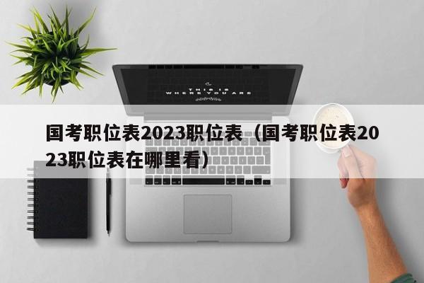 国考职位表2023职位表（国考职位表2023职位表在哪里看）