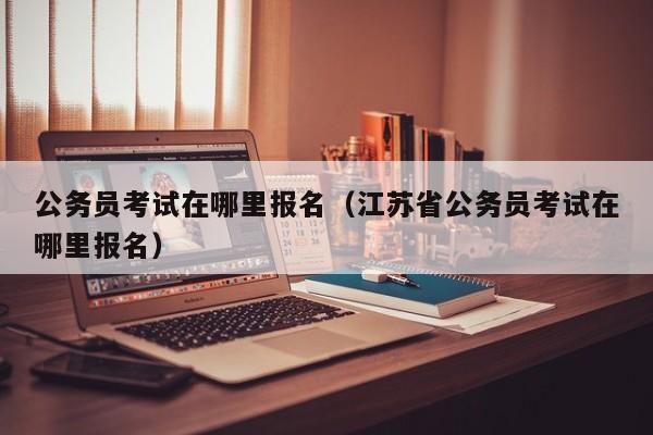 公务员考试在哪里报名（江苏省公务员考试在哪里报名）