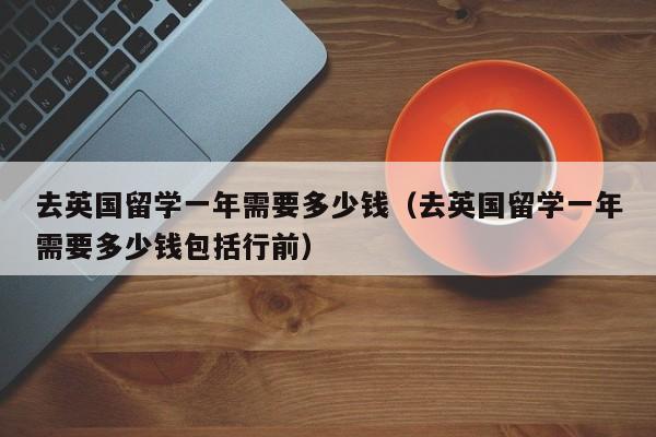 去英国留学一年需要多少钱（去英国留学一年需要多少钱包括行前）